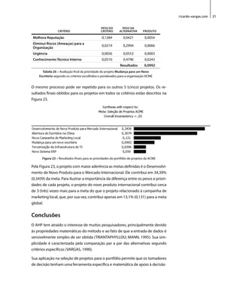 ricardo-vargas.com 21 
CRITÉRIO 
PESO DO 
CRITÉRIO 
PESO DA 
ALTERNATIVA PRODUTO 
Melhora Reputação 0,1284 0,0421 0,0054 
Diminui Riscos (Ameaças) para a 
Organização 0,0219 0,2994 0,0066 
Urgência 0,0056 0,0553 0,0003 
Conhecimento Técnico Interno 0,0510 0,4796 0,0243 
Resultados 0,0992 
Tabela 26 – Avaliação final da prioridade do projeto Mudança para um Novo 
Escritório segundo os critérios escolhidos e ponderados para a organização ACME 
O mesmo processo pode ser repetido para os outros 5 (cinco) projetos. Os re-sultados 
finais obtidos para os projetos em todos os critérios estão descritos na 
Figura 23. 
Figura 23 – Resultados finais para as prioridades do portfólio de projetos da ACME 
Pela Figura 23, o projeto com maior aderência as metas definidas é o Desenvolvi-mento 
de Novo Produto para o Mercado Internacional. Ele contribui em 34,39% 
(0,3439) da meta. Para ilustrar a importância da diferença entre os pesos e priori-dades 
de cada projeto, o projeto do novo produto internacional contribui cerca 
de 3 (três) vezes mais para a meta do que o projeto relacionado à campanha de 
marketing local, que, por sua vez, contribui apenas em 13,1% (0,131) para a meta 
global. 
Conclusões 
O AHP tem atraído o interesse de muitos pesquisadores, principalmente devido 
às propriedades matemáticas do método e ao fato de que a entrada de dados é 
sensivelmente simples de ser obtida (TRIANTAPHYLLOU; MANN, 1995). Sua sim-plicidade 
é caracterizada pela comparação par a par das alternativas segundo 
critérios específicos (VARGAS, 1990). 
Sua aplicação na seleção de projetos para o portfólio permite que os tomadores 
de decisão tenham uma ferramenta específica e matemática de apoio à decisão 
 