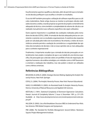 22 Utilizando a Programação Multicritério (AHP) para Selecionar e Priorizar Projetos na Gestão de Portfólio 
Essa ferramenta suporta e qualifica as decisões, além de permitir que os tomado-res 
de decisão justifiquem suas escolhas e simulem os resultados. 
O uso do AHP também pressupõe a utilização de software específico para os cál-culos 
matemáticos. Neste artigo, buscou-se mostrar os principais cálculos reali-zados 
durante a análise, visando propiciar ao gerente do projeto o entendimento 
adequado da técnica, como também a complexidade do volume de cálculo a ser 
realizado manualmente (caso softwares específicos não sejam utilizados). 
Outro aspecto importante é a qualidade das avaliações realizadas pelos toma-dores 
de decisão (COYLE, 2004). A tomada de decisão adequada precisa ser con-sistente 
e coerente com os resultados organizacionais. A coerência das respostas 
pode ser calculada pelo índice de inconsistência. No entanto, o índice de incon-sistência 
somente permite a avaliação da consistência e a regularidade das opi-niões 
dos tomadores de decisão e não se essas opiniões são as mais adequadas 
para o contexto organizacional. 
Finalmente, é importante ressaltar que a tomada de decisão pressupõe um en-tendimento 
mais amplo e complexo do que o uso isolado de uma técnica espe-cífica. 
Ela pressupõe que a decisão sobre um portfólio é fruto de negociação, de 
aspectos humanos e de análise estratégica, em métodos como o AHP favorecem 
e orientam a realização dos trabalhos, mas não podem e devem ser utilizados 
como critérios universais. 
Referências Bibliográficas 
BHUSHAN, N. & RAI, K. (2004). Strategic Decision Making: Applying the Analytic Hie-rarchy 
Process. New York: Springer. 
COYLE, G. (2004). The Analytic Hierarchy Process. New York: Pearson Educational. 
HAAS, R. & MEIXNER, O. (2005). An Illustrated Guide To Analytic Hierarchy Process. 
Vienna: University of Natural Resources and Applied Life Sciences. 
KOSTLAN, E. (1991). Statistical Complexity of Dominant Eigenvector Calculation. 
Hawaii: Journal of Complexity Volume 7, Issue 4, December 1991, p. 371-379. 
Available at http://www.developmentserver.com/randompolynomials/scdec/pa-per. 
pdf 
HILLSON, D. (2002). Use a Risk Breakdown Structure (RBS) to Understand Your Risks. 
San Antonio: PMI Global Congress and Symposium. 
PMI (2008). The Standard for Portfolio Management: Second Edition. Newtown 
Square: Project Management Institute. 
 