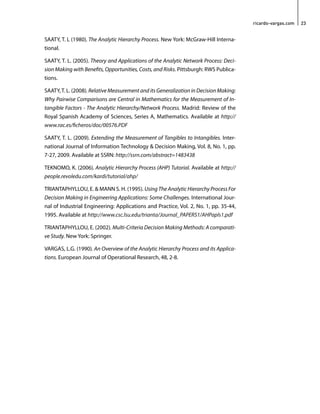 ricardo-vargas.com 23 
SAATY, T. L (1980). The Analytic Hierarchy Process. New York: McGraw-Hill Interna-tional. 
SAATY, T. L. (2005). Theory and Applications of the Analytic Network Process: Deci-sion 
Making with Benefits, Opportunities, Costs, and Risks. Pittsburgh: RWS Publica-tions. 
SAATY, T. L. (2008). Relative Measurement and its Generalization in Decision Making: 
Why Pairwise Comparisons are Central in Mathematics for the Measurement of In-tangible 
Factors - The Analytic Hierarchy/Network Process. Madrid: Review of the 
Royal Spanish Academy of Sciences, Series A, Mathematics. Available at http:// 
www.rac.es/ficheros/doc/00576.PDF 
SAATY, T. L. (2009). Extending the Measurement of Tangibles to Intangibles. Inter-national 
Journal of Information Technology & Decision Making, Vol. 8, No. 1, pp. 
7-27, 2009. Available at SSRN: http://ssrn.com/abstract=1483438 
TEKNOMO, K. (2006). Analytic Hierarchy Process (AHP) Tutorial. Available at http:// 
people.revoledu.com/kardi/tutorial/ahp/ 
TRIANTAPHYLLOU, E. & MANN S. H. (1995). Using The Analytic Hierarchy Process For 
Decision Making in Engineering Applications: Some Challenges. International Jour-nal 
of Industrial Engineering: Applications and Practice, Vol. 2, No. 1, pp. 35-44, 
1995. Available at http://www.csc.lsu.edu/trianta/Journal_PAPERS1/AHPapls1.pdf 
TRIANTAPHYLLOU, E. (2002). Multi-Criteria Decision Making Methods: A comparati-ve 
Study. New York: Springer. 
VARGAS, L.G. (1990). An Overview of the Analytic Hierarchy Process and its Applica-tions. 
European Journal of Operational Research, 48, 2-8. 
