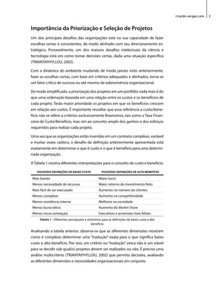 ricardo-vargas.com 3 
Importância da Priorização e Seleção de Projetos 
Um dos principais desafios das organizações está na sua capacidade de fazer 
escolhas certas e consistentes, de modo alinhado com seu direcionamento es-tratégico. 
Provavelmente, um dos maiores desafios intelectuais da ciência e 
tecnologia está em como tomar decisões certas, dada uma situação específica 
(TRIANTAPHYLLOU, 2002). 
Com a dinâmica do ambiente mudando de modo jamais visto anteriormente, 
fazer as escolhas certas, com base em critérios adequados e alinhados, torna-se 
um fator crítico de sucesso ou até mesmo de sobrevivência organizacional. 
De modo simplificado, a priorização dos projetos em um portfólio nada mais é do 
que uma ordenação baseada em uma relação entre os custos e os benefícios de 
cada projeto. Terão maior prioridade os projetos em que os benefícios crescem 
em relação aos custos. É importante ressaltar que essa referência a custo/bene-fício 
não se refere a critérios exclusivamente financeiros, tais como a Taxa Finan-ceira 
de Custo/Benefício, mas sim ao conceito amplo dos ganhos e dos esforços 
requeridos para realizar cada projeto. 
Uma vez que as organizações estão inseridas em um contexto complexo, variável 
e muitas vezes caótico, o desafio da definição anteriormente apresentada está 
exatamente em determinar o que é custo e o que é benefício para uma determi-nada 
organização. 
A Tabela 1 mostra diferentes interpretações para o conceito de custo e benefício. 
POSSÍVEIS DEFINIÇÕES DE BAIXO CUSTO POSSÍVEIS DEFINIÇÕES DE ALTO BENEFÍCIO 
Mais barato Maior lucro 
Menos necessidade de recursos Maior retorno do investimento feito 
Mais fácil de ser executado Aumento no número de clientes 
Menos complexo Aumento na competitividade 
Menos resistência interna Melhoria na sociedade 
Menos burocrático Aumento do Market Share 
Menos riscos (ameaças) Executivos e acionistas mais felizes 
Tabela 1 - Diferentes percepções e sinônimos para as definições de baixo custo e alto 
benefício 
Analisando a tabela anterior, observa-se que as diferentes dimensões mostram 
como é complexo determinar uma “tradução” exata para o que significa baixo 
custo e alto benefício. Por isso, um critério ou “tradução” única não é um viável 
para se decidir sob qual(is) projetos devem ser realizados ou não. É preciso uma 
análise multicritério (TRIANTAPHYLLOU, 2002) que permita decisões, avaliando 
as diferentes dimensões e necessidades organizacionais em conjunto. 
 