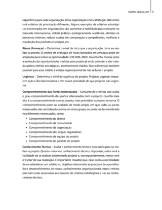 ricardo-vargas.com 5 
específicos para cada organização. Uma organização com estratégias diferentes 
terá critérios de priorização diferentes. Alguns exemplos de critérios estratégi-cos 
encontrados em organizações são: aumentar a habilidade para competir no 
mercado internacional, utilizar práticas ecologicamente aceitáveis, otimizar os 
processos internos, reduzir custos em comparação a competidores, melhorar a 
reputação dos produtos e serviços, etc. 
Riscos (Ameaças) – Determina o nível de risco que a organização corre ao rea-lizar 
o projeto. O critério de avaliação de riscos baseados em ameaças pode ser 
ampliado para incluir as oportunidades (HILSON, 2003). No entanto, muitas vezes 
a avaliação das oportunidades trazidas pelo projeto já estão cobertas e são trata-das 
pelos critérios estratégicos, anteriormente citados. Outra dimensão também 
possível para esse critério é o risco organizacional de não se fazer o projeto. 
Urgência – Determina o nível de urgência do projeto. Projetos urgentes reque-rem 
ação e decisão imediata e têm maior prioridade do que projetos não urgen-tes. 
Comprometimento das Partes Interessadas – Conjunto de critérios que avalia 
o grau comprometimento das partes interessadas com o projeto. Quanto mais 
alto é o comprometimento com o projeto, mais prioritário o projeto se torna. O 
comprometimento pode ser avaliado de modo amplo, em que todas as partes 
interessadas são consideradas como um único grupo, ou pode ser desmembrado 
nos diferentes interessados, como: 
• Comprometimento do cliente 
• Comprometimento da comunidade 
• Comprometimento da organização 
• Comprometimento dos órgãos reguladores 
• Comprometimento da equipe do projeto 
• Comprometimento do gerente do projeto 
Conhecimento Técnico – Avalia o conhecimento técnico necessário para se rea-lizar 
o projeto. Quanto maior é o conhecimento técnico disponível, maior será a 
facilidade de se realizar determinado projeto e, consequentemente, menor será 
o “custo” de sua realização. É importante ressaltar que, caso exista a necessidade 
de se estabelecer um critério ou objetivo relacionado ao processo de aprendiza-do 
e desenvolvimento de novos conhecimentos organizacionais, esses critérios 
precisam estar associados ao conjunto de critérios estratégicos e não ao conhe-cimento 
técnico. 
 