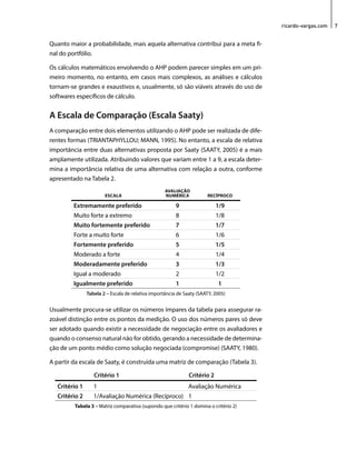 ricardo-vargas.com 7 
Quanto maior a probabilidade, mais aquela alternativa contribui para a meta fi-nal 
do portfólio. 
Os cálculos matemáticos envolvendo o AHP podem parecer simples em um pri-meiro 
momento, no entanto, em casos mais complexos, as análises e cálculos 
tornam-se grandes e exaustivos e, usualmente, só são viáveis através do uso de 
softwares específicos de cálculo. 
A Escala de Comparação (Escala Saaty) 
A comparação entre dois elementos utilizando o AHP pode ser realizada de dife-rentes 
formas (TRIANTAPHYLLOU; MANN, 1995). No entanto, a escala de relativa 
importância entre duas alternativas proposta por Saaty (SAATY, 2005) é a mais 
amplamente utilizada. Atribuindo valores que variam entre 1 a 9, a escala deter-mina 
a importância relativa de uma alternativa com relação a outra, conforme 
apresentado na Tabela 2. 
ESCALA 
AVALIAÇÃO 
NUMÉRICA RECÍPROCO 
Extremamente preferido 9 1/9 
Muito forte a extremo 8 1/8 
Muito fortemente preferido 7 1/7 
Forte a muito forte 6 1/6 
Fortemente preferido 5 1/5 
Moderado a forte 4 1/4 
Moderadamente preferido 3 1/3 
Igual a moderado 2 1/2 
Igualmente preferido 1 1 
Tabela 2 – Escala de relativa importância de Saaty (SAATY, 2005) 
Usualmente procura-se utilizar os números ímpares da tabela para assegurar ra-zoável 
distinção entre os pontos da medição. O uso dos números pares só deve 
ser adotado quando existir a necessidade de negociação entre os avaliadores e 
quando o consenso natural não for obtido, gerando a necessidade de determina-ção 
de um ponto médio como solução negociada (compromise) (SAATY, 1980). 
A partir da escala de Saaty, é construída uma matriz de comparação (Tabela 3). 
Critério 1 Critério 2 
Critério 1 1 Avaliação Numérica 
Critério 2 1/Avaliação Numérica (Recíproco) 1 
Tabela 3 – Matriz comparativa (supondo que critério 1 domina o critério 2) 
 