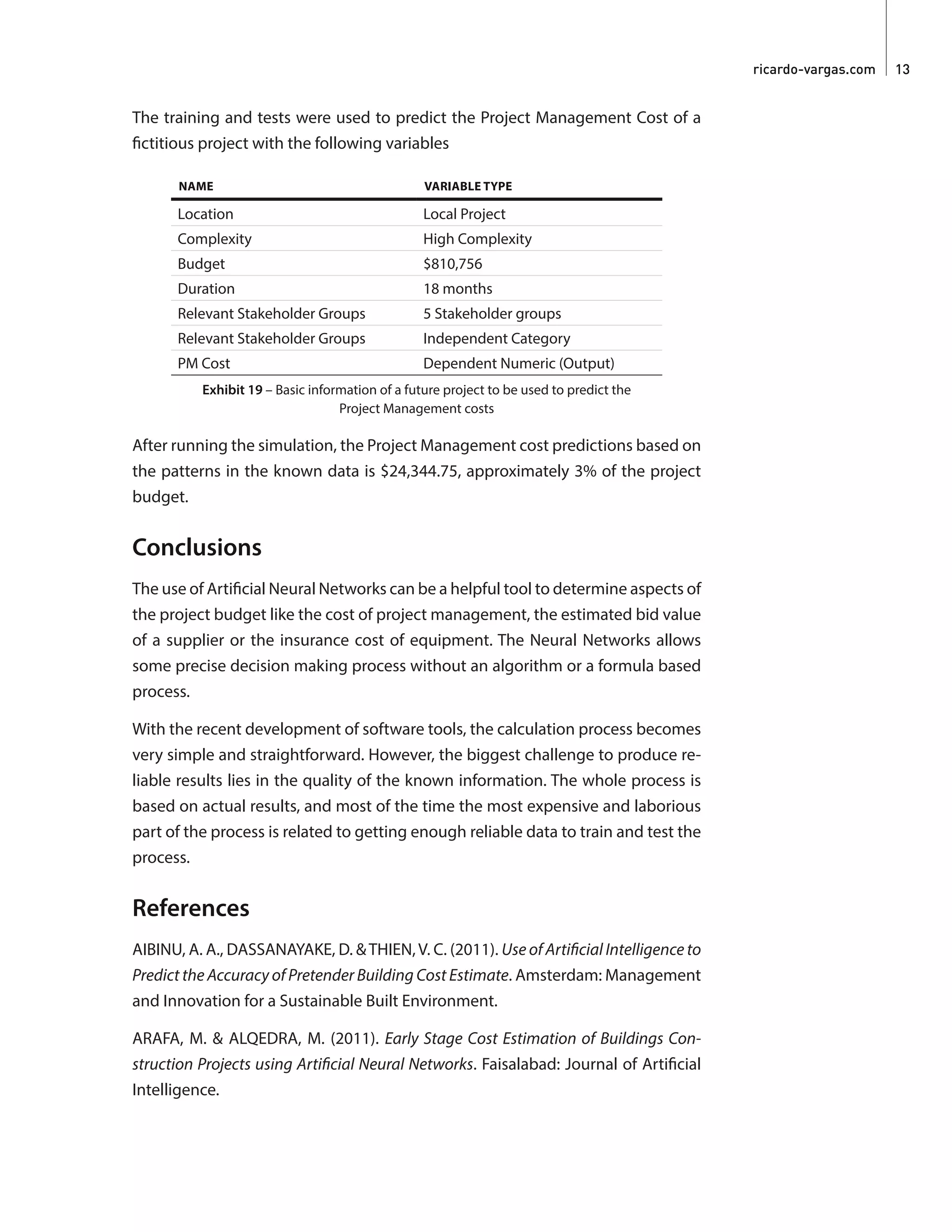 ricardo-vargas.com  13
The training and tests were used to predict the Project Management Cost of a
fictitious project with the following variables
NAME VARIABLE TYPE
Location Local Project
Complexity High Complexity
Budget $810,756
Duration 18 months
Relevant Stakeholder Groups 5 Stakeholder groups
Relevant Stakeholder Groups Independent Category
PM Cost Dependent Numeric (Output)
Exhibit 19 – Basic information of a future project to be used to predict the
Project Management costs
After running the simulation, the Project Management cost predictions based on
the patterns in the known data is $24,344.75, approximately 3% of the project
budget.
Conclusions
The use of Artificial Neural Networks can be a helpful tool to determine aspects of
the project budget like the cost of project management, the estimated bid value
of a supplier or the insurance cost of equipment. The Neural Networks allows
some precise decision making process without an algorithm or a formula based
process.
With the recent development of software tools, the calculation process becomes
very simple and straightforward. However, the biggest challenge to produce re-
liable results lies in the quality of the known information. The whole process is
based on actual results, and most of the time the most expensive and laborious
part of the process is related to getting enough reliable data to train and test the
process.
References
AIBINU, A. A., DASSANAYAKE, D. &THIEN,V. C. (2011). Use of Artificial Intelligence to
Predict the Accuracy of Pretender Building Cost Estimate. Amsterdam: Management
and Innovation for a Sustainable Built Environment.
ARAFA, M. & ALQEDRA, M. (2011). Early Stage Cost Estimation of Buildings Con-
struction Projects using Artificial Neural Networks. Faisalabad: Journal of Artificial
Intelligence.
 