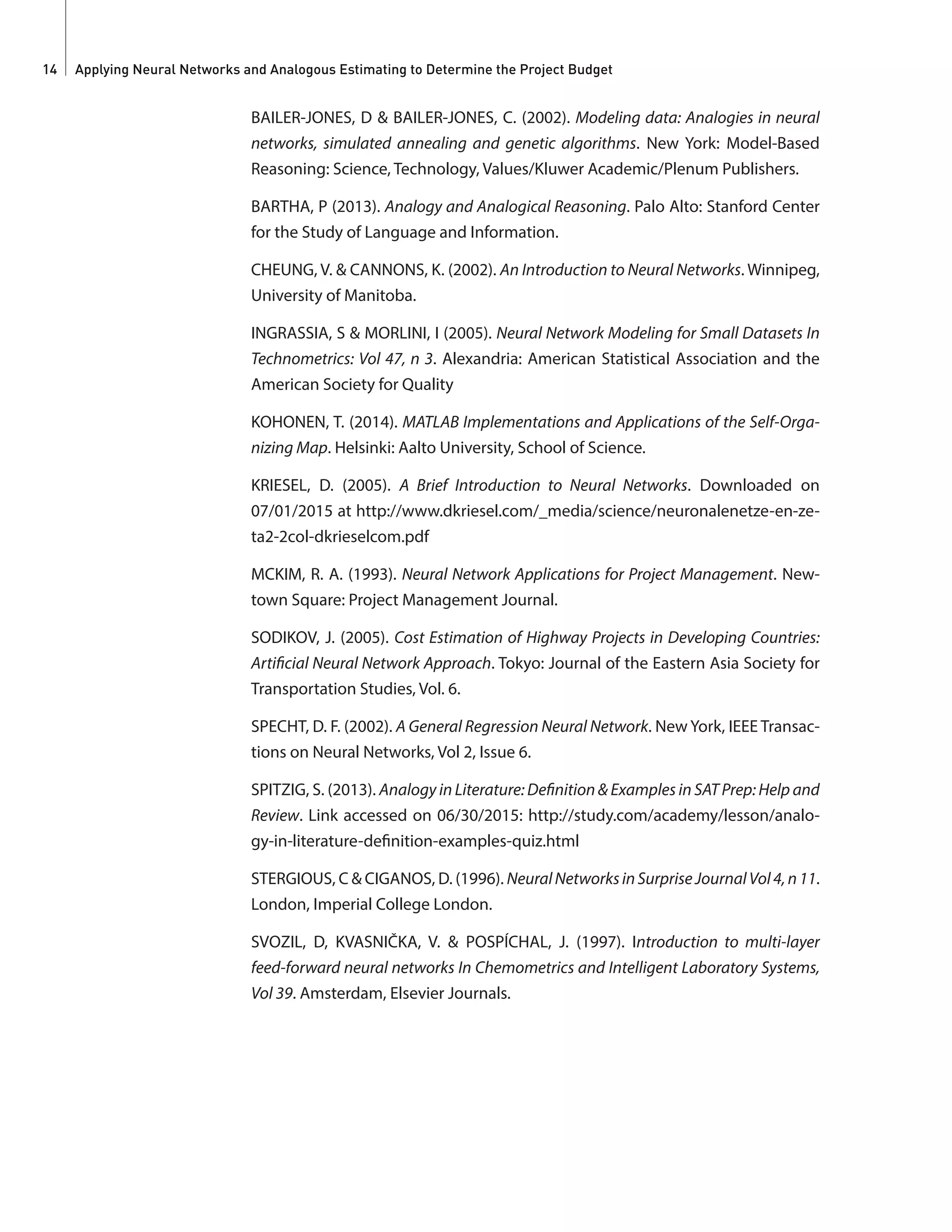Applying Neural Networks and Analogous Estimating to Determine the Project Budget14
BAILER-JONES, D & BAILER-JONES, C. (2002). Modeling data: Analogies in neural
networks, simulated annealing and genetic algorithms. New York: Model-Based
Reasoning: Science, Technology, Values/Kluwer Academic/Plenum Publishers.
BARTHA, P (2013). Analogy and Analogical Reasoning. Palo Alto: Stanford Center
for the Study of Language and Information.
CHEUNG, V. & CANNONS, K. (2002). An Introduction to Neural Networks. Winnipeg,
University of Manitoba.
INGRASSIA, S & MORLINI, I (2005). Neural Network Modeling for Small Datasets In
Technometrics: Vol 47, n 3. Alexandria: American Statistical Association and the
American Society for Quality
KOHONEN, T. (2014). MATLAB Implementations and Applications of the Self-Orga-
nizing Map. Helsinki: Aalto University, School of Science.
KRIESEL, D. (2005). A Brief Introduction to Neural Networks. Downloaded on
07/01/2015 at http://www.dkriesel.com/_media/science/neuronalenetze-en-ze-
ta2-2col-dkrieselcom.pdf
MCKIM, R. A. (1993). Neural Network Applications for Project Management. New-
town Square: Project Management Journal.
SODIKOV, J. (2005). Cost Estimation of Highway Projects in Developing Countries:
Artificial Neural Network Approach. Tokyo: Journal of the Eastern Asia Society for
Transportation Studies, Vol. 6.
SPECHT, D. F. (2002). A General Regression Neural Network. New York, IEEE Transac-
tions on Neural Networks, Vol 2, Issue 6.
SPITZIG, S. (2013). Analogy in Literature: Definition & Examples in SAT Prep: Help and
Review. Link accessed on 06/30/2015: http://study.com/academy/lesson/analo-
gy-in-literature-definition-examples-quiz.html
STERGIOUS, C & CIGANOS, D. (1996). NeuralNetworksinSurpriseJournalVol4,n11.
London, Imperial College London.
SVOZIL, D, KVASNIČKA, V. & POSPÍCHAL, J. (1997). Introduction to multi-layer
feed-forward neural networks In Chemometrics and Intelligent Laboratory Systems,
Vol 39. Amsterdam, Elsevier Journals.
 