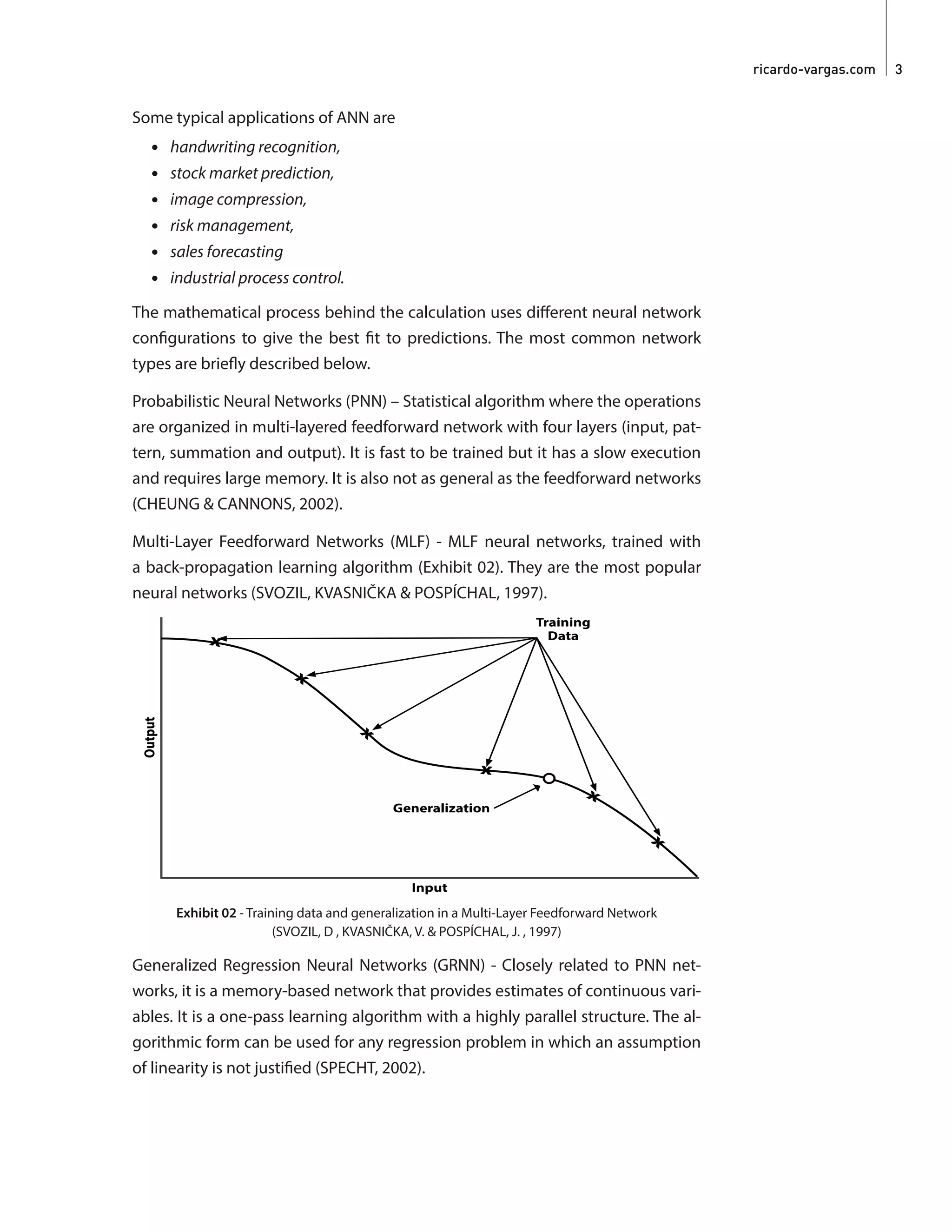 ricardo-vargas.com  3
Some typical applications of ANN are
•	 handwriting recognition,
•	 stock market prediction,
•	 image compression,
•	 risk management,
•	 sales forecasting
•	 industrial process control.
The mathematical process behind the calculation uses different neural network
configurations to give the best fit to predictions. The most common network
types are briefly described below.
Probabilistic Neural Networks (PNN) – Statistical algorithm where the operations
are organized in multi-layered feedforward network with four layers (input, pat-
tern, summation and output). It is fast to be trained but it has a slow execution
and requires large memory. It is also not as general as the feedforward networks
(CHEUNG & CANNONS, 2002).
Multi-Layer Feedforward Networks (MLF) - MLF neural networks, trained with
a back-propagation learning algorithm (Exhibit 02). They are the most popular
neural networks (SVOZIL, KVASNIČKA & POSPÍCHAL, 1997).
Exhibit 02 - Training data and generalization in a Multi-Layer Feedforward Network
(SVOZIL, D , KVASNIČKA, V. & POSPÍCHAL, J. , 1997)
Generalized Regression Neural Networks (GRNN) - Closely related to PNN net-
works, it is a memory-based network that provides estimates of continuous vari-
ables. It is a one-pass learning algorithm with a highly parallel structure. The al-
gorithmic form can be used for any regression problem in which an assumption
of linearity is not justified (SPECHT, 2002).
 