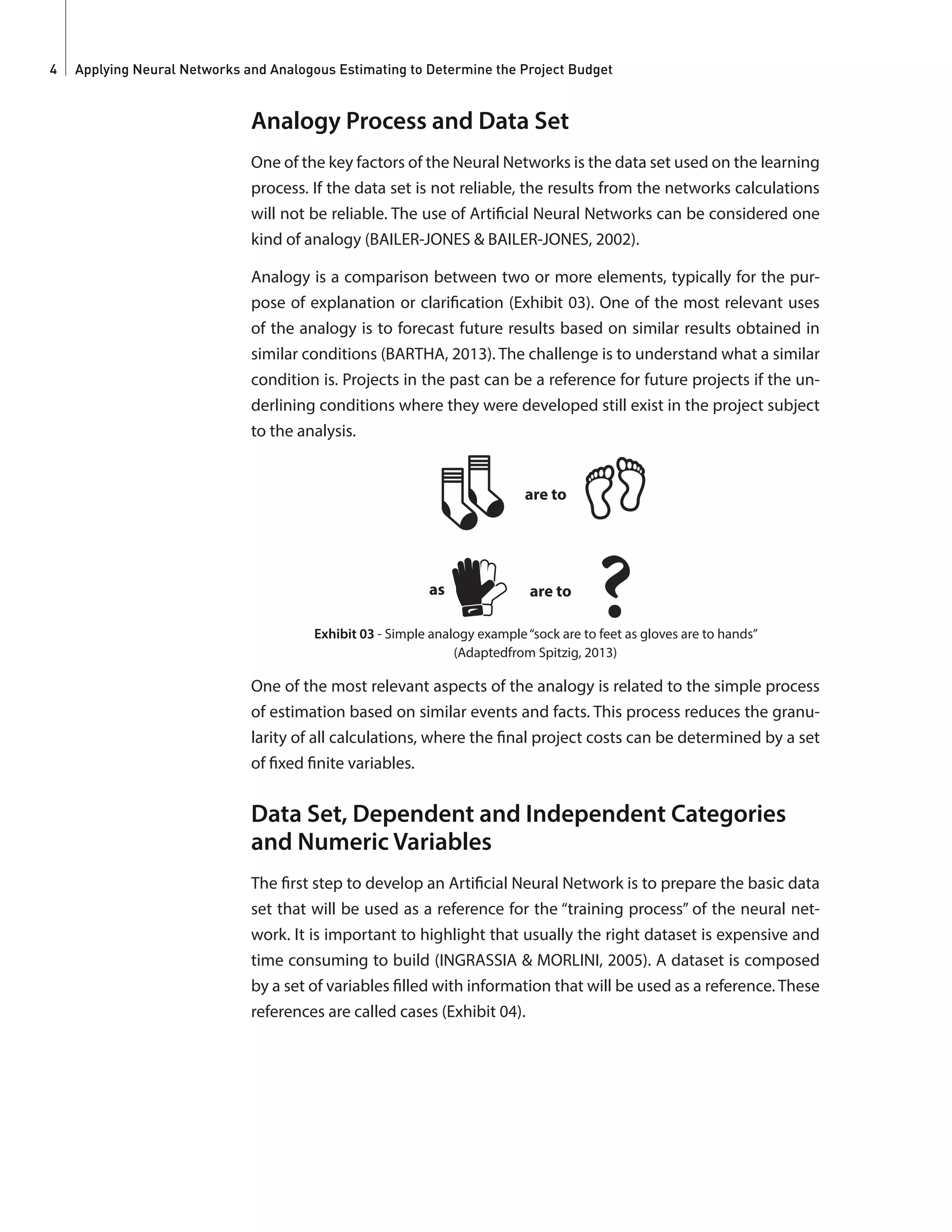 Applying Neural Networks and Analogous Estimating to Determine the Project Budget4
Analogy Process and Data Set
One of the key factors of the Neural Networks is the data set used on the learning
process. If the data set is not reliable, the results from the networks calculations
will not be reliable. The use of Artificial Neural Networks can be considered one
kind of analogy (BAILER-JONES & BAILER-JONES, 2002).
Analogy is a comparison between two or more elements, typically for the pur-
pose of explanation or clarification (Exhibit 03). One of the most relevant uses
of the analogy is to forecast future results based on similar results obtained in
similar conditions (BARTHA, 2013). The challenge is to understand what a similar
condition is. Projects in the past can be a reference for future projects if the un-
derlining conditions where they were developed still exist in the project subject
to the analysis.
are to
are toas
Exhibit 03 - Simple analogy example“sock are to feet as gloves are to hands”
(Adaptedfrom Spitzig, 2013)
One of the most relevant aspects of the analogy is related to the simple process
of estimation based on similar events and facts. This process reduces the granu-
larity of all calculations, where the final project costs can be determined by a set
of fixed finite variables.
Data Set, Dependent and Independent Categories
and Numeric Variables
The first step to develop an Artificial Neural Network is to prepare the basic data
set that will be used as a reference for the “training process” of the neural net-
work. It is important to highlight that usually the right dataset is expensive and
time consuming to build (INGRASSIA & MORLINI, 2005). A dataset is composed
by a set of variables filled with information that will be used as a reference. These
references are called cases (Exhibit 04).
 