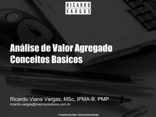Análise de Valor Agregado
Conceitos Basicos


Ricardo Viana Vargas, MSc, IPMA-B, PMP
ricardo.vargas@macrosolutions.com.br

                            © BY RICARDO VIANA VARGAS. TODOS OS DIREITOS RESERVADOS
 