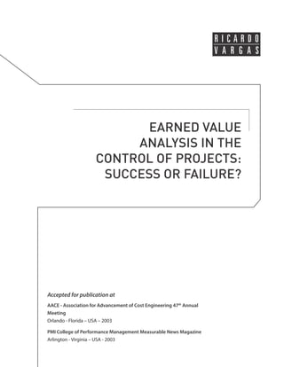 EARNED VALUE 
ANALYSIS IN THE 
CONTROL OF PROJECTS: 
SUCCESS OR FAILURE? 
Accepted for publication at 
AACE - Association for Advancement of Cost Engineering 47th Annual 
Meeting 
Orlando - Florida – USA – 2003 
PMI College of Performance Management Measurable News Magazine 
Arlington - Virginia – USA - 2003 
 