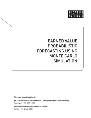 EARNED VALUE 
PROBABILISTIC 
FORECASTING USING 
MONTE CARLO 
SIMULATION 
Accepted for publication at 
AACE - Association for Advancement of Cost Engineering 48th Annual Meeting 
Washington – DC – USA – 2004 
Revista Brasileira de Gerenciamento de Projetos 
Curitiba – PR – Brazil – 2004 
 