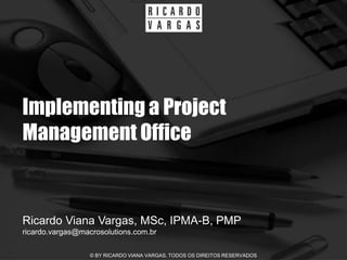 Implementing a Project
Management Office


Ricardo Viana Vargas, MSc, IPMA-B, PMP
ricardo.vargas@macrosolutions.com.br

                  © BY RICARDO VIANA VARGAS. TODOS OS DIREITOS RESERVADOS
 