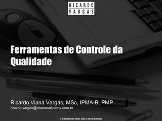 Ferramentas de Controle da
Qualidade


Ricardo Viana Vargas, MSc, IPMA-B, PMP
ricardo.vargas@macrosolutions.com.br

                            © BY RICARDO VIANA VARGAS. TODOS OS DIREITOS RESERVADOS
 