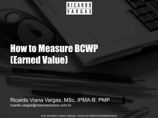How to Measure BCWP
(Earned Value)


Ricardo Viana Vargas, MSc, IPMA-B, PMP
ricardo.vargas@macrosolutions.com.br

                  © BY RICARDO VIANA VARGAS. TODOS OS DIREITOS RESERVADOS
 