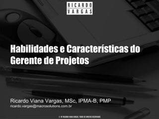 Habilidades e Características do
Gerente de Projetos


Ricardo Viana Vargas, MSc, IPMA-B, PMP
ricardo.vargas@macrosolutions.com.br

                            © BY RICARDO VIANA VARGAS. TODOS OS DIREITOS RESERVADOS
 