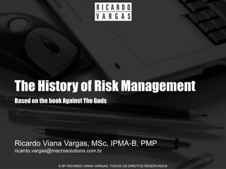 The History of Risk Management
Based on the book Against The Gods




Ricardo Viana Vargas, MSc, IPMA-B, PMP
ricardo.vargas@macrosolutions.com.br

                  © BY RICARDO VIANA VARGAS. TODOS OS DIREITOS RESERVADOS
 