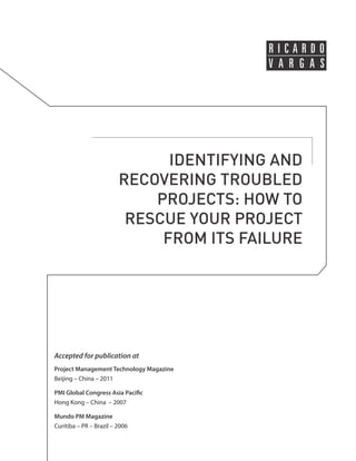 IDENTIFYING AND 
RECOVERING TROUBLED 
PROJECTS: HOW TO 
RESCUE YOUR PROJECT 
FROM ITS FAILURE 
Accepted for publication at 
Project Management Technology Magazine 
Beijing – China – 2011 
PMI Global Congress Asia Pacific 
Hong Kong – China – 2007 
Mundo PM Magazine 
Curitiba – PR – Brazil – 2006 
 