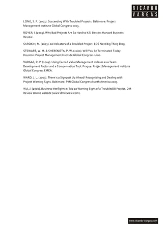 LONG,	
  S.	
  P.	
  (2003).	
  Succeeding	
  With	
  Troubled	
  Projects.	
  Baltimore:	
  Project	
  
Management	
  Institute	
  Global	
  Congress	
  2003.	
  

ROYER,	
  I.	
  (2003).	
  Why	
  Bad	
  Projects	
  Are	
  So	
  Hard	
  to	
  Kill.	
  Boston:	
  Harvard	
  Business	
  
Review.	
  

SAROKIN,	
  M.	
  (2005).	
  10	
  Indicators	
  of	
  a	
  Troubled	
  Project.	
  EDS	
  Next	
  Big	
  Thing	
  Blog.	
  

STEWART,	
  W.	
  M.	
  &	
  SHEREMETA,	
  P.	
  W.	
  (2000).	
  Will	
  You	
  Be	
  Terminated	
  Today.	
  
Houston:	
  Project	
  Management	
  Institute	
  Global	
  Congress	
  2000.	
  

VARGAS,	
  R.	
  V.	
  (2004).	
  Using	
  Earned	
  Value	
  Management	
  Indexes	
  as	
  a	
  Team	
  
Development	
  Factor	
  and	
  a	
  Compensation	
  Tool.	
  Prague:	
  Project	
  Management	
  Institute	
  
Global	
  Congress	
  EMEA.	
  

WARD,	
  J.	
  L.	
  (2003).	
  There	
  is	
  a	
  Signpost	
  Up	
  Ahead!	
  Recognizing	
  and	
  Dealing	
  with	
  
Project	
  Warning	
  Signs.	
  Baltimore:	
  PMI	
  Global	
  Congress	
  North	
  America	
  2003.	
  

WU,	
  J.	
  (2000).	
  Business	
  Intelligence:	
  Top	
  10	
  Warning	
  Signs	
  of	
  a	
  Troubled	
  BI	
  Project.	
  DM	
  
Review	
  Online	
  website	
  (www.dmreview.com).	
  




	
  
 