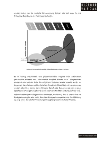 werden,	
   indem	
   man	
   die	
   mögliche	
   Rückgewinnung	
   definiert	
   oder	
   sich	
   sogar	
   für	
   eine	
  
frühzeitige	
  Beendigung	
  des	
  Projektes	
  entscheidet.	
  

	
  




                                                                                                                               	
  
                         Abbildung	
  01:	
  Fortlaufende	
  Abfolge	
  problembehafteter	
  Projekte	
  (ESI,	
  2005).	
  

	
  

Es	
   ist	
   wichtig	
   anzumerken,	
   dass	
   problembehaftete	
   Projekte	
   nicht	
   automatisch	
  
gescheiterte	
   Projekte	
   sind.	
   Gescheiterte	
   Projekte	
   können	
   nicht	
   rückgewonnen	
  
werden,da	
   die	
   höchste	
   Stufe	
   des	
   möglichen	
   Verlustes	
   bereits	
   erreicht	
   wurde.	
   Im	
  
Gegensatz	
   dazu	
   hat	
   das	
   problembehaftete	
   Projekt	
   die	
   Möglichkeit,	
   rückgewonnen	
   zu	
  
werden,	
   obwohl	
   es	
   bereits	
   starke	
   Hinweise	
   darauf	
   gibt,	
   dass,	
   wenn	
   es	
   nicht	
   in	
   einer	
  
spezifischen	
  Weise	
  gemanagt	
  wird,	
  es	
  sich	
  rasch	
  verschlechtern	
  und	
  unausführbar	
  wird.	
  

Wenn	
   wir	
   den	
   Begriff	
   "rückgewinnen"	
   verwenden,	
   meinen	
   wir,	
   	
   dass	
   es	
   eine	
   Chance	
   auf	
  
Rückgewinnung	
  gibt,	
  aber	
  nicht,	
  dass	
  diese	
  Rückgwwinnung	
  einfach	
  ist.	
  Die	
  Abbildung	
  
02	
  zeigt	
  einige	
  der	
  falschen	
  Vorstellungen	
  bezüglich	
  problembehafteter	
  Projekte.	
  
	
  
	
  




	
  
 
