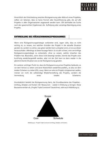  

Hinsichtlich	
  der	
  Entscheidung	
  zwischen	
  Rückgewinnung	
  oder	
  Abbruch	
  eines	
  Projektes,	
  
sollten	
   wir	
   betonen,	
   dass	
   es	
   keine	
   Formel	
   oder	
   Quantifizierung	
   gibt,	
   die	
   auf	
   alle	
  
Projekte	
   in	
   allen	
   Organisationen	
   angewandt	
   werden	
   kann.	
   Oft	
   beinhaltet	
   die	
   Suche	
  
nach	
  den	
  gewünschten	
  Ergebnissen	
  die	
  	
  Aufhebung	
  oder	
  vorzeitige	
  Beendigung	
  eines	
  
Projekts.	
  

	
  

ENTWICKLUNG DES RÜCKGEWINNUNGSPROGRAMMES	
  
	
  
Wenn	
   eine	
   Rückgewinnungsstrategie	
   vorbereitet	
   wird,	
   sagen	
   viele,	
   dass	
   es	
   nicht	
  
wichtig	
   ist,	
   zu	
   wissen,	
   aus	
   welchen	
   Gründen	
   das	
   Projekt	
   in	
   die	
   aktuelle	
   Situation	
  
geraten	
  ist,	
  sondern	
  zu	
  sehen,	
  was	
  getan	
  werden	
  kann	
  und	
  getan	
  wird,	
  um	
  es	
  aus	
  dieser	
  
herauszuholen.	
  Allerdings	
  ist	
  diese	
  Aussage	
  falsch.	
  Es	
  ist	
  sehr	
  schwer,	
  eine	
  vernünftige	
  
Rückgewinnungsstrategie	
   zu	
   entwickeln,	
   ohne	
   zu	
   wissen,	
   welche	
   Ursachen	
   das	
  
Problem	
   hat.	
   Besonders,	
   wenn	
   diese	
   nicht	
   beseitigt	
   werden,	
   könnte	
   das	
   Projekt	
   zwar	
  
kurzfristig	
   wiederhergestellt	
   werden,	
   aber	
   mit	
   der	
   Zeit	
   kann	
   es	
   dann	
   wieder	
   in	
   die	
  
gleiche	
  kritische	
  Situation	
  wie	
  vor	
  der	
  Rückgewinnung	
  geraten.	
  

Ein	
  weiterer	
  wichtiger	
  Punkt	
  ist,	
  dass	
  die	
  Rückgewinnung	
  eines	
  Projektes	
  bedeutet,	
  es	
  
vor	
   dem	
   Verlust	
   zu	
   retten	
   und	
   seine	
   Nützlichkeit	
   wiederherzustellen;,	
   es	
   also	
   vor	
   dem	
  
totalen	
  Scheitern	
  zu	
  retten	
  (ESI,	
  2005).	
  Wenn	
  wir	
  also	
  ein	
  Projekt	
  rückgewinnen	
  wollen,	
  
meinen	
   wir	
   nicht	
   die	
   vollständige	
   Wiederherstellung	
   des	
   Projekts,	
   sondern	
   die	
  
Vermeidung	
                                    eines	
                           totalen	
                        Scheiterns.	
  
	
  

Grundsätzlich	
   besteht	
   die	
   Rückgewinnung	
   darin,	
   die	
   Grundbausteine	
   des	
   Projektes	
   -­‐	
  
Umfang,	
  Zeitplan	
  und	
  Kosten	
  inkl.	
  Ressourcen	
  -­‐	
  	
  wieder	
  in	
  Ordnung	
  zu	
  bringen.	
  Diese	
  
Bausteine	
  werden	
  als	
  „Projekt	
  Triple	
  Constraint“	
  bezeichnet,	
  siehe	
  auch	
  Abbildung	
  07.	
  

	
  

                                                                      Scope




                                          Cost                                               Schedule                    	
  
                           Abbildung	
  07	
  -­‐	
  Projekt	
  Triple	
  Constraint	
  (Umfang,	
  Zeitplan	
  und	
  Kosten).	
  




	
  
 