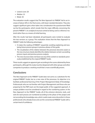 ricardo-vargas.com  11
•	 Lowest score: 28
•	 Median: 33
•	 Mode: 30
The evaluation results suggest that The New Approach to PMBOK® led to an in-
crease of about 20% in the final scores, with lower standard deviation. They also
suggest significant gains when taken into consideration the questionnaire filled
out by the participants, which reveals that the major difficulty concerning the
present PMBOK® is its analytical structure aimed at being used as reference ma-
terial rather than as a means of initial learning.
After the results had been tabulated, all participants were invited to evaluate
the two versions as a group. This evaluation shows that the New Approach to
PMBOK® holds the following advantages:
•	 It makes the reading of PMBOK® sequential, avoiding explaining and ana-
lyzing future process groups in previous phases of the guide.
•	 The visualization of the relation between the processes becomes easier as
the new structure clearly identifies the relation between certain succeeding
process inputs and previous process outputs.
•	 The new structure does not leave out any of the content or standards previ-
ously established by the original PMBOK® Guide.
These results suggest an apparent gain according to the scores obtained by these
participants, although the study must be deepened with other groups and other
companies to produce a working result that is more scientifically proven.
Conclusions
This New Approach to the PMBOK® Guide does not come as a substitute for the
original PMBOK® Guide, but as a new view of the processes. Its objective is to
facilitate professional learning of the Project Management Body of Knowledge.
Professionals who are not familiar with Project Management and those who are
preparing for the PMP exam are the target public of the suggested approach. A
unique problem must be considered in regard to the numbering system. In the
New Approach to the PMBOK® Guide, all of the entrance elements, tools, and
exits for each process are numbered according to the phase of the project and
not according the knowledge area, which could create some discomfort in those
professionals who already know and use the conventional PMBOK® Guide with a
certain level of confidence.
 