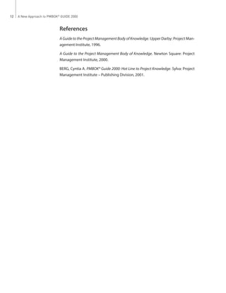 A New Approach to PMBOK®
GUIDE 200012
References
A Guide to the Project Management Body of Knowledge. Upper Darby: Project Man-
agement Institute, 1996.
A Guide to the Project Management Body of Knowledge. Newton Square: Project
Management Institute, 2000.
BERG, Cyntia A. PMBOK® Guide 2000: Hot Line to Project Knowledge. Sylva: Project
Management Institute – Publishing Division, 2001.
 