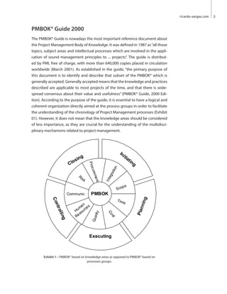 ricardo-vargas.com  3
PMBOK® Guide 2000
The PMBOK® Guide is nowadays the most important reference document about
the Project Management Body of Knowledge. It was defined in 1987 as“all those
topics, subject areas and intellectual processes which are involved in the appli-
cation of sound management principles to ... projects”. The guide is distribut-
ed by PMI, free of charge, with more than 640,000 copies placed in circulation
worldwide (March 2001). As established in the guide, “the primary purpose of
this document is to identify and describe that subset of the PMBOK® which is
generally accepted. Generally accepted means that the knowledge and practices
described are applicable to most projects of the time, and that there is wide-
spread consensus about their value and usefulness” (PMBOK® Guide, 2000 Edi-
tion). According to the purpose of the guide, it is essential to have a logical and
coherent organization directly aimed at the process groups in order to facilitate
the understanding of the chronology of Project Management processes (Exhibit
01). However, it does not mean that the knowledge areas should be considered
of less importance, as they are crucial for the understanding of the multidisci-
plinary mechanisms related to project management.
Executing
Planning
Controlling
Closing
Initiating
PMBOK
Procurement
Scope
Integration
Cost
Communic.
Human
Resources
Time
Quality
Risk
Exhibit 1 – PMBOK® based on knowledge areas as opposed to PMBOK® based on
processes groups.
 