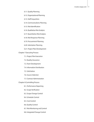 ricardo-vargas.com  7
		 6.11. Quality Planning
		 6.12. Organizational Planning
		 6.13. Staff Acquisition
		 6.14. Communications Planning
		 6.15. Risk Identification
		 6.16. Qualitative Risk Analysis
		 6.17. Quantitative Risk Analysis
		 6.18. Risk Response Planning
		 6.19. Procurement Planning
		 6.20. Solicitation Planning
		 6.21. Project Plan Development
	 Chapter 7 Executing Process
		 7.1. Project Plan Execution
		 7.2. Quality Assurance
		7.3. Team Development
		 7.4. Information Distribution
		7.5. Solicitation
		 7.6. Source Selection
		 7.7. Contract Administration
	 Chapter 8 Controlling Process
		 8.1. Performance Reporting
		8.2. Scope Verification
		 8.3. Scope Change Control
		 8.4. Schedule Control
		 8.5. Cost Control
		 8.6. Quality Control
		 8.7. Risk Monitoring and Control
		 8.8. Integrated Change Control
 