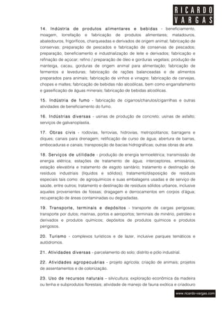 14.   Indústria    de     produtos    alimentares    e   bebidas - beneficiamento,
moagem,      torrefação    e   fabricação   de   produtos   alimentares;   matadouros,
abatedouros, frigoríficos, charqueadas e derivados de origem animal; fabricação de
conservas; preparação de pescados e fabricação de conservas de pescados;
preparação, beneficiamento e industrialização de leite e derivados; fabricação e
refinação de açúcar; refino / preparação de óleo e gorduras vegetais; produção de
manteiga, cacau, gorduras de origem animal para alimentação; fabricação de
fermentos e leveduras; fabricação de rações balanceadas e de alimentos
preparados para animais; fabricação de vinhos e vinagre; fabricação de cervejas,
chopes e maltes; fabricação de bebidas não alcoólicas, bem como engarrafamento
e gaseificação de águas minerais; fabricação de bebidas alcoólicas.

15. Indústria de fumo - fabricação de cigarros/charutos/cigarrilhas e outras
atividades de beneficiamento do fumo.

16. Indústrias diversas - usinas de produção de concreto; usinas de asfalto;
serviços de galvanoplastia.

17. Obras civis - rodovias, ferrovias, hidrovias, metropolitanos; barragens e
diques; canais para drenagem; retificação de curso de água; abertura de barras,
embocaduras e canais; transposição de bacias hidrográficas; outras obras de arte.

18. Serviços de utilidade - produção de energia termoelétrica; transmissão de
energia elétrica; estações de tratamento de água; interceptores, emissários,
estação elevatória e tratamento de esgoto sanitário; tratamento e destinação de
resíduos industriais (líquidos e sólidos); tratamento/disposição de resíduos
especiais tais como: de agroquímicos e suas embalagens usadas e de serviço de
saúde, entre outros; tratamento e destinação de resíduos sólidos urbanos, inclusive
aqueles provenientes de fossas; dragagem e derrocamentos em corpos d’água;
recuperação de áreas contaminadas ou degradadas.

19. Transporte, terminais e depósitos - transporte de cargas perigosas;
transporte por dutos; marinas, portos e aeroportos; terminais de minério, petróleo e
derivados e produtos químicos; depósitos de produtos químicos e produtos
perigosos.

20. Turismo - complexos turísticos e de lazer, inclusive parques temáticos e
autódromos.

21. Atividades diversas - parcelamento do solo; distrito e pólo industrial.

22. Atividades agropecuárias - projeto agrícola; criação de animais; projetos
de assentamentos e de colonização.

23. Uso de recursos naturais – silvicultura; exploração econômica da madeira
ou lenha e subprodutos florestais; atividade de manejo de fauna exótica e criadouro
 