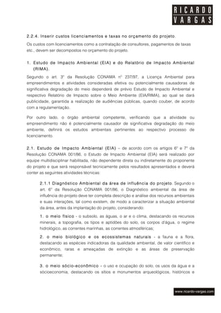 2.2.4. Inserir custos licenciamentos e taxas no orçamento do projeto.

Os custos com licenciamentos como a contratação de consultores, pagamentos de taxas
etc., devem ser decompostos no orçamento do projeto.


1. Estudo de Impacto Ambiental (EIA) e do Relatório de Impacto Ambiental
   (RIMA).

Segundo o art. 3º da Resolução CONAMA nº 237/97, a Licença Ambiental para
empreendimentos e atividades consideradas efetiva ou potencialmente causadoras de
significativa degradação do meio dependerá de prévio Estudo de Impacto Ambiental e
respectivo Relatório de Impacto sobre o Meio Ambiente (EIA/RIMA), ao qual se dará
publicidade, garantida a realização de audiências públicas, quando couber, de acordo
com a regulamentação.

Por outro lado, o órgão ambiental competente, verificando que a atividade ou
empreendimento não é potencialmente causador de significativa degradação do meio
ambiente, definirá os estudos ambientais pertinentes ao respectivo processo de
licenciamento.


2.1. Estudo de Impacto Ambiental (EIA) – de acordo com os artigos 6º e 7º da
Resolução CONAMA 001/86, o Estudo de Impacto Ambiental (EIA) será realizado por
equipe multidisciplinar habilitada, não dependente direta ou indiretamente do proponente
do projeto e que será responsável tecnicamente pelos resultados apresentados e deverá
conter as seguintes atividades técnicas:

       2.1.1 Diagnóstico Ambiental da área de influência do projeto. Segundo o
       art. 6º da Resolução CONAMA 001/86, o Diagnóstico ambiental da área de
       influência do projeto deve ter completa descrição e análise dos recursos ambientais
       e suas interações, tal como existem, de modo a caracterizar a situação ambiental
       da área, antes da implantação do projeto, considerando:

       1. o meio físico - o subsolo, as águas, o ar e o clima, destacando os recursos
       minerais, a topografia, os tipos e aptidões do solo, os corpos d'água, o regime
       hidrológico, as correntes marinhas, as correntes atmosféricas;

       2. o meio biológico e os ecossistemas naturais - a fauna e a flora,
       destacando as espécies indicadoras da qualidade ambiental, de valor científico e
       econômico, raras e ameaçadas de extinção e as áreas de preservação
       permanente;

       3. o meio sócio-econômico - o uso e ocupação do solo, os usos da água e a
       sócioeconomia, destacando os sítios e monumentos arqueológicos, históricos e
 
