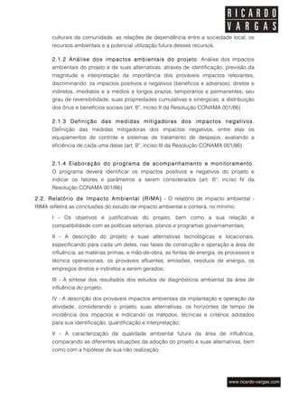 culturais da comunidade, as relações de dependência entre a sociedade local, os
      recursos ambientais e a potencial utilização futura desses recursos.

      2.1.2 Análise dos impactos ambientais do projeto. Análise dos impactos
      ambientais do projeto e de suas alternativas, através de identificação, previsão da
      magnitude e interpretação da importância dos prováveis impactos relevantes,
      discriminando: os impactos positivos e negativos (benéficos e adversos), diretos e
      indiretos, imediatos e a médios e longos prazos, temporários e permanentes; seu
      grau de reversibilidade; suas propriedades cumulativas e sinérgicas; a distribuição
      dos ônus e benefícios sociais (art. 6º, inciso II da Resolução CONAMA 001/86)

      2.1.3 Definição das medidas mitigadoras dos impactos negativos.
      Definição das medidas mitigadoras dos impactos negativos, entre elas os
      equipamentos de controle e sistemas de tratamento de despejos, avaliando a
      eficiência de cada uma delas (art. 6º, inciso III da Resolução CONAMA 001/86)


      2.1.4 Elaboração do programa de acompanhamento e monitoramento.
      O programa deverá identificar os impactos positivos e negativos do projeto e
      indicar os fatores e parâmetros a serem considerados (art. 6º, inciso IV da
      Resolução CONAMA 001/86)

2.2. Relatório de Impacto Ambiental (RIMA) - O relatório de impacto ambiental -
RIMA refletirá as conclusões do estudo de impacto ambiental e conterá, no mínimo:

      I - Os objetivos e justificativas do projeto, bem como a sua relação e
      compatibilidade com as políticas setoriais, planos e programas governamentais;

      II - A descrição do projeto e suas alternativas tecnológicas e locacionais,
      especificando para cada um deles, nas fases de construção e operação a área de
      influência, as matérias primas, e mão-de-obra, as fontes de energia, os processos e
      técnica operacionais, os prováveis efluentes, emissões, resíduos de energia, os
      empregos diretos e indiretos a serem gerados;

      III - A síntese dos resultados dos estudos de diagnósticos ambiental da área de
      influência do projeto;

      IV - A descrição dos prováveis impactos ambientais da implantação e operação da
      atividade, considerando o projeto, suas alternativas, os horizontes de tempo de
      incidência dos impactos e indicando os métodos, técnicas e critérios adotados
      para sua identificação, quantificação e interpretação;

      V - A caracterização da qualidade ambiental futura da área de influência,
      comparando as diferentes situações da adoção do projeto e suas alternativas, bem
      como com a hipótese de sua não realização;
 
