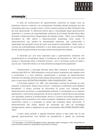 INTRODUÇÃO

         A área de conhecimento em gerenciamento ambiental do projeto inclui os
processos internos e externos e as conseqüentes atividades desses processos que são
necessárias para que o projeto cause o mínimo impacto possível ao Meio Ambiente onde
ele será desenvolvido. O referencial teórico para a consolidação desse gerenciamento
ambiental é o conceito de sustentabilidade ambiental da Comissão Mundial Sobre Meio
Ambiente e Desenvolvimento (Organização das Nações Unidas - ONU), que no Relatório
Brundtland     de   1987    definiu    o   Desenvolvimento      Sustentável     como     sendo     “O
desenvolvimento      que   satisfaz   as   necessidades      presentes,     sem    comprometer      a
capacidade das gerações futuras de suprir suas próprias necessidades”. Deste modo, o
conceito de sustentabilidade ambiental é o foco desse gerenciamento, em que todas as
demais áreas do gerenciamento do projeto serão transversalmente afetadas.


         A demanda por uma área específica para o gerenciamento ambiental vem
paulatinamente se consolidando desde a Conferência de Estocolmo em 1972, da qual
resultou a “Declaração sobre o Ambiente Humano”, com 21 princípios, sendo um deles o
que diz que “Todos têm direito a um meio ambiente ecologicamente equilibrado”.


         Posteriormente a Comissão Mundial sobre Meio Ambiente e Desenvolvimento,
instituída pela ONU em 1983 estabeleceu novos princípios norteadores das relações entre
a humanidade e o meio ambiente, reexaminando o processo de desenvolvimento
praticado nas décadas anteriores pelos países desenvolvidos e propondo novos caminhos
para o crescimento (ESTRATÉGIA MUNDIAL PARA CONSERVAÇÃO, 1984).
         A Comissão publicou, em 1987, uma declaração universal de proteção ao meio
ambiente, o documento “Nosso Futuro Comum”, conhecido mundialmente como Relatório
Brundtland1. A diretriz principal do documento foi propor uma interação entre
desenvolvimento econômico e sustentabilidade ambiental. A necessidade de se observar
atentamente o crescimento populacional, de forma a garantir a sobrevivência das pessoas
com dignidade; preservar a biodiversidade; diminuir o consumo de energia e desenvolver
tecnologias menos poluentes e com fontes renováveis; estabelecer novas relações entre o
crescimento urbano e a produção no campo são resultados desse documento. O
desenvolvimento      dos    países    deveria   ser    alcançado     por   meio    de    tecnologias
ecologicamente viáveis e adaptáveis às suas necessidades (RELATÓRIO BRUNDTLAND,
1987).

         A partir desse período, a agenda ambiental passou a fazer parte não só das
agendas governamentais, mas também do planejamento e gestão de numerosas


1
 Em homenagem a Gro Harlem Brundtland, política, diplomada, médica norueguesa e líder internacional em
desenvolvimento sustentável e saúde pública, que presidiu a Comissão.
 