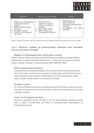 Entradas                     Ferramentas e técnicas                         Saídas

                                                                          1. Metodologia de
1. Mapear as metodologias            1. Política dos 5rs
                                                                             Gerenciamento
   mais viáveis para o                  (repensar, recusar,
                                                                             Ambiental definida para
   projeto;                             reduzir, reutilizar e
                                                                             o projeto.
2. Definir Auditoria para               reciclar);
                                                                          2. Cronograma de Gantt
   fiscalizar;                       2. Norma ISO 14000;
3. Divulgar e cobrar;                3. Definir tempo no                     definido
4. Inserir no Cronograma                Cronograma de Gantt
   de Gantt


Figura 5. Modelos de gerenciamento ambiental interno do projeto: entradas, ferramentas e técnicas e saídas.



13.3.1 Identificar modelos de gerenciamento ambiental para processos
internos do projeto: Entradas


    M apear as metodologias mais viáveis para o projeto
Existem diversos métodos de gerenciamento ambiental que podem ser implementados
internamente no projeto. Dentre elas destacam-se: 1. Política dos 5rs (repensar, recusar,
reduzir, reutilizar e reciclar); 2. Normas da Série ABNT NBR ISO 14000.


    Definir Auditoria para fiscalizar
    O gerenciamento ambiental do projeto é um processo contínuo que não pode ficar à
    deriva. Para tanto, é essencial que o gerente do projeto eleja uma Auditoria para ser a
    responsável pela implementação e fiscalização das normas ambientais do projeto.
    Todo o trabalho deverá constar no cronograma do projeto.


    Divulgar e cobrar
    As normas ambientais deverão ser seguidas pela equipe do projeto durante toda a sua
    execução. É essencial que a Auditoria divulgue e cobre esse compromisso junto a toda
    a equipe do projeto.


    Inserir no Cronograma de Gantt
    Para que a equipe do projeto não perca o foco do gerenciamento ambiental durante
    todo o projeto, é fundamental que todos os processos sejam decompostos no
    Cronograma de Gantt.
 