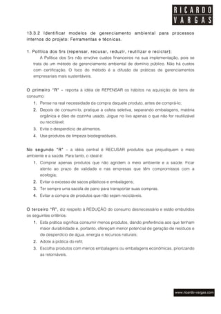 13.3.2 Identificar modelos de gerenciamento ambiental para processos
internos do projeto: Ferramentas e técnicas.


1. Política dos 5rs (repensar, recusar, reduzir, reutilizar e reciclar);
       A Política dos 5rs não envolve custos financeiros na sua implementação, pois se
   trata de um método de gerenciamento ambiental de domínio público. Não há custos
   com certificação. O foco do método é a difusão de práticas de gerenciamentos
   empresariais mais sustentáveis.


O primeiro “R” - reporta à idéia de REPENSAR os hábitos na aquisição de bens de
consumo:
   1. Pense na real necessidade da compra daquele produto, antes de comprá-lo;
   2. Depois de consumi-lo, pratique a coleta seletiva, separando embalagens, matéria
       orgânica e óleo de cozinha usado. Jogue no lixo apenas o que não for reutilizável
       ou reciclável;
   3. Evite o desperdício de alimentos.
   4. Use produtos de limpeza biodegradáveis.


No segundo “R” – a idéia central é RECUSAR produtos que prejudiquem o meio
ambiente e a saúde. Para tanto, o ideal é:
   1. Comprar apenas produtos que não agridem o meio ambiente e a saúde. Ficar
       atento ao prazo de validade e nas empresas que têm compromissos com a
       ecologia;
   2. Evitar o excesso de sacos plásticos e embalagens;
   3. Ter sempre uma sacola de pano para transportar suas compras.
   4. Evitar a compra de produtos que não sejam recicláveis.


O terceiro “R”, diz respeito à REDUÇÃO do consumo desnecessário e estão embutidos
os seguintes critérios:
   1. Esta prática significa consumir menos produtos, dando preferência aos que tenham
       maior durabilidade e, portanto, ofereçam menor potencial de geração de resíduos e
       de desperdício de água, energia e recursos naturais;
   2. Adote a prática do refil;
   3. Escolha produtos com menos embalagens ou embalagens econômicas, priorizando
       as retornáveis.
 