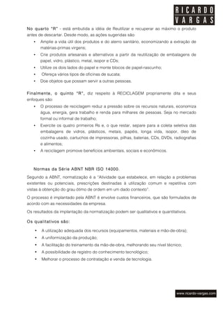 No quarto “R” - está embutida a idéia de Reutilizar e recuperar ao máximo o produto
antes de descartar. Desde modo, as ações sugeridas são:
   •    Amplie a vida útil dos produtos e do aterro sanitário, economizando a extração de
        matérias-primas virgens;
   •    Crie produtos artesanais e alternativos a partir da reutilização de embalagens de
        papel, vidro, plástico, metal, isopor e CDs;
   •    Utilize os dois lados do papel e monte blocos de papel-rascunho;
   •    Ofereça vários tipos de oficinas de sucata;
   •    Doe objetos que possam servir a outras pessoas.


Finalmente, o quinto “R”, diz respeito à RECICLAGEM propriamente dita e seus
enfoques são:
   •    O processo de reciclagem reduz a pressão sobre os recursos naturais, economiza
        água, energia, gera trabalho e renda para milhares de pessoas. Seja no mercado
        formal ou informal de trabalho;
   •    Exercite os quatro primeiros Rs e, o que restar, separe para a coleta seletiva das
        embalagens de vidros, plásticos, metais, papéis, longa vida, isopor, óleo de
        cozinha usado, cartuchos de impressoras, pilhas, baterias, CDs, DVDs, radiografias
        e alimentos;
   •    A reciclagem promove benefícios ambientais, sociais e econômicos.



   Normas da Série ABNT NBR ISO 14000.
Segundo a ABNT, normatização é a “Atividade que estabelece, em relação a problemas
existentes ou potenciais, prescrições destinadas à utilização comum e repetitiva com
vistas à obtenção do grau ótimo de ordem em um dado contexto”.

O processo é implantado pela ABNT é envolve custos financeiros, que são formulados de
acordo com as necessidades da empresa.
Os resultados da implantação da normatização podem ser qualitativos e quantitativos.

Os qualitativos são:

    •   A utilização adequada dos recursos (equipamentos, materiais e mão-de-obra);
    •   A uniformização da produção;
    •   A facilitação do treinamento da mão-de-obra, melhorando seu nível técnico;
    •   A possibilidade de registro do conhecimento tecnológico;
    •   Melhorar o processo de contratação e venda de tecnologia.
 