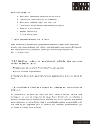 Os quantitativos são:

         •   Redução do consumo de materiais e do desperdício;
         •   Padronização de equipamentos e componentes;
         •   Redução da variedade de produtos (melhorar);
         •   Fornecimento de procedimentos para cálculos e projetos;
         •   Aumento de produtividade;
         •   Melhoria da qualidade;
         •   Controle de processos.


3. Definir tempo no Cronograma de Gantt


Após a avaliação dos modelos de gerenciamento ambiental dos processos internos do
projeto, o gerente poderá optar pelo melhor e mais adequado à sua realidade. Em seguida
fará a decomposição do processo de implantação da metodologia escolhida no
Cronograma do projeto.




13.3.2 Identificar modelos de gerenciamento ambiental para processos
internos do projeto: Saídas

1. Metodologia de Gerenciamento Ambiental definida para o projeto.

2. Auditoria Ambiental do projeto eleita.

3. Cronograma de atividades para implementação decomposta no Gráfico de Barras de
Gantt.




13.4 Sensibilizar e qualificar a equipe em questões de sustentabilidade
ambiental

O gerenciamento ambiental do projeto em seus processos internos somente será
conseguido, se todos os integrantes da equipe forem devidamente sensibilizados a
respeito da importância da sustentabilidade ambiental, não só para o projeto, mas também
para a sociedade em geral. Deste modo, a sensibilização precede a capacitação, visto
que uma equipe preparada para se capacitar terá melhores aproveitamentos dos
conteúdos abordados na capacitação.
 