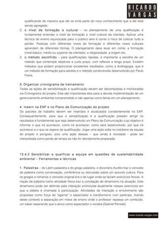 qualificando de maneira que ele se sinta parte do novo conhecimento que a ele está
   sendo agregado;
2. o nível de formação e cultural – no planejamento de uma qualificação é
   fundamental entender o nível de formação e nível cultural da clientela. Aplicar uma
   técnica de ensino equivocada para o público alvo é correr o risco de colocar tudo a
   perder. Pessoas com diferentes níveis de formação e diferentes níveis culturais
   aprendem de diferentes formas. O planejamento deve levar em conta: a formação
   (nível básico, médio ou superior da clientela), a religiosidade, a origem etc.
3. o método escolhido – para qualificações rápidas, é importante a escolha de um
   método que contemple objetivos a curto prazo, com reflexos a longo prazo. Existem
   métodos que podem proporcionar excelentes resultados, como a Andragogia, que é
   um método de formação para adultos e o método construtivista desenvolvido por Paulo
   Freire.


3. Organizar cronograma de treinamento
Todas as ações de sensibilização e qualificação devem ser decompostas e monitoradas
via Cronograma do projeto. Elas são importantes elos para a devida implementação de um
gerenciamento ambiental comprometido e não apenas como letras em um planejamento.


4. Inserir na EAP e no Plano de Comunicação do projeto
Os pacotes de trabalho devem ser inseridos e atualizados constantemente na EAP.
Consequentemente, para que a sensibilização e a qualificação possam atingir os
resultados é fundamental que seja desenvolvido um Plano de Comunicação cujo objetivo é
informar o que irá acontecer, como irá acontecer, como será desenvolvido, por que irá
acontecer e o que se espera da qualificação. Jogar uma ação solta no cotidiano da equipe
do projeto é perigoso, pois uma ação dessas – que ainda é novidade - pode ser
interpretada como perda de tempo se não for devidamente preparada.




13.4.2 Sensibilizar e qualificar a equipe em questões de sustentabilidade
ambiental – Ferramentas e técnicas


1. Palestras – do Latim palaestra e do grego palaistra, o dicionário Aurélio traz o conceito
de palestra como conversação, conferência ou discussão sobre um assunto cultura. Para
os gregos e romanos o conceito original era o de lugar onde se faziam exercícios físicos. A
noção de palestra como atividade física traz a conotação de dinamismo na atuação. Este
dinamismo pode ser definido pela interação promovida atualmente nesses exercícios em
que a platéia é chamada à participação. Atividades de interação e envolvimento são
propostas como força de "agarrar" o espectador e transformá-lo num partícipe, tirando
deste contexto a separação em níveis de ensino onde o professor repassa um conteúdo,
um saber esperando que o aluno como espectador o receba (Gabriel Perissé).
 