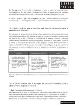 3. Cronograma decomposto e atualizado – todas as ações de sustentabilidade
necessariamente têm que constar no Cronograma. Todas as ações devem ser previstas
com bastante antecedência para que a comunicação alcance a efetividade proposta.


4. Inserir no Plano de Comunicação do projeto – de nada adianta um bom plano
de capacitação e um cronograma exato, se as pessoas não tiverem conhecimento deles.




13.5 Definir critérios para a obtenção dos insumos necessários para o
abastecimento do projeto

Os processos de gerenciamento ambiental incluem a adoção de parâmetros e critérios de
sustentabilidade ambiental que pautarão as relações junto aos fornecedores e prestadores
de serviços do projeto. Incentivar os fornecedores a oferecer produtos e serviços
ambientalmente responsáveis a preços competitivos. Incentivar os fornecedores a realizar
a coleta ou reciclagem dos produtos usados (logística reversa). Informar-se sobre o
desempenho ambiental de produtos e serviços (pegada ecológica). Exigir o cumprimento
da legislação e regulamentação pertinente na procura por serviços e produtos para o
projeto.


            Entradas                    Ferramentas e técnicas                          Saídas

1. Escrever documento                                                     1. Acordos e contratos
                                     1. Firmar acordos e
   contendo as normas;                                                       firmados e respeitados;
                                        contratos com os
2. Divulgar o documento                                                   2. Formação de Comitê
                                        fornecedores com as
   junto aos fornecedores.                                                   Auditor;
                                        normas ambientais a
3. Inserir na EAP, na Matriz                                              3. EAP, Matriz de Riscos,
   de Riscos e no Plano de              serem cumpridas;                     Cronograma e Plano de
                                     2. inserir na EAP, na Matriz
   Comunicação do                                                            Comunicação do projeto
                                        de Riscos e no Plano de
   projeto.                                                                  atualizados.
                                        Comunicação do
                                        projeto.


Figura 13-7. Definição de critérios para obtenção dos insumos para o projeto: Entradas, Ferramentas e técnicas
e Saídas




13.5.1 Definir critérios para a obtenção dos insumos necessários para o
abastecimento do projeto: Entradas


1. Escrever documento contendo as normas
Após a formulação de todos os procedimentos internos do projeto para atender os critérios
de sustentabilidade ambiental, o olhar deve voltar-se para os fornecedores de produtos e
serviços ao projeto. Para tanto é essencial que esses critérios estejam claros e definidos.
Deste modo, os fornecedores que procurarem o projeto para vender seus produtos e
 