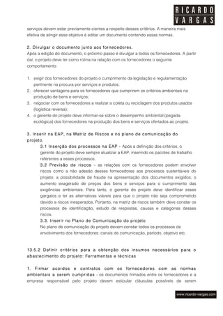 serviços devem estar previamente cientes a respeito desses critérios. A maneira mais
efetiva de atingir esse objetivo é editar um documento contendo essas normas.


2. Divulgar o documento junto aos fornecedores.
Após a edição do documento, o próximo passo é divulgar a todos os fornecedores. A partir
daí, o projeto deve ter como rotina na relação com os fornecedores o seguinte
comportamento:


1. exigir dos fornecedores do projeto o cumprimento da legislação e regulamentação
     pertinente na procura por serviços e produtos;
2. oferecer vantagens para os fornecedores que cumprirem os critérios ambientais na
     produção de bens e serviços;
3. negociar com os fornecedores a realizar a coleta ou reciclagem dos produtos usados
     (logística reversa);
4. o gerente do projeto deve informar-se sobre o desempenho ambiental (pegada
     ecológica) dos fornecedores na produção dos bens e serviços ofertados ao projeto.


3. Inserir na EAP, na Matriz de Riscos e no plano de comunicação do
projeto.
        3.1 Inserção dos processos na EAP - Após a definição dos critérios, o
        gerente do projeto deve sempre atualizar a EAP, inserindo os pacotes de trabalho
        referentes a esses processos.
        3.2 Previsão de riscos – as relações com os fornecedores podem envolver
        riscos como a não adesão desses fornecedores aos processos sustentáveis do
        projeto; a possibilidade de fraude na apresentação dos documentos exigidos; o
        aumento exagerado de preços dos bens e serviços para o cumprimento das
        exigências ambientais. Para tanto, o gerente do projeto deve identificar esses
        gargalos e ter as alternativas viáveis para que o projeto não seja comprometido
        devido a riscos inesperados. Portanto, na matriz de riscos também deve constar os
        processos de identificação, estudo de respostas, causas e categorias desses
        riscos.
        3.3. Inserir no Plano de Comunicação do projeto
        No plano de comunicação do projeto devem constar todos os processos de
        envolvimento dos fornecedores: canais de comunicação, período, objetivo etc.



13.5.2 Definir critérios para a obtenção dos insumos necessários para o
abastecimento do projeto: Ferramentas e técnicas


1.   Firmar       acordos   e   contratos   com   os   fornecedores   com    as   normas
ambientais a serem cumpridas - os documentos firmados entre os fornecedores e a
empresa responsável pelo projeto devem estipular cláusulas possíveis de serem
 