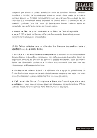 cumpridas por ambas as partes, evitando-se assim os contratos “leoninos”, devendo
prevalecer o princípio da equidade para ambas as partes. Deste modo, os acordos e
contratos podem ser firmados individualmente com as empresas fornecedoras ou com
sindicatos que representam essas empresas. O objetivo final é a formatação de um
processo igualitário para que todos os fornecedores tenham chances iguais na
competição para a oferta dos bens e serviços ao projeto.


2. Inserir na EAP, na Matriz de Riscos e no Plano de Comunicação do
projeto.A EAP, a Matriz de Riscos e o Plano de Comunicação do projeto devem ser
constantemente atualizados e respeitados.




13.5.3 Definir critérios para a obtenção dos insumos necessários para o
abastecimento do projeto: Saídas


1. Acordos e contratos firmados e respeitados – os acordos e contratos serão os
documentos que embasarão as negociações com os fornecedores do projeto e devem ser
respeitados. Portanto, no processo de confecção desses documentos, todos os detalhes
devem ser observados, analisados e incluídos adequadamente para que não haja
interpretações ambíguas posteriormente.


2. Formação de Comitê Auditor – é importante que a equipe do projeto forme um
Comitê Auditor para o acompanhamento de todos esses processos para evitar que esses
procedimentos sejam negligenciados durante a execução do projeto.


3. EAP, Matriz de Riscos, Cronograma e Plano de Com unicação do projeto
atualizados – todos esses processos devem ser atualizados constantemente na EAP, na
Matriz de Riscos, no Cronograma e Plano de Comunicação do projeto.
 