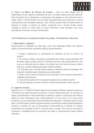 4. Inserir na Matriz de Riscos do projeto – como em toda relação com os
stakeholders envolve alguma modalidade de risco, na coleta seletiva não seria diferente.
Pode acontecer que a cooperativa ou associação não apareça no dia combinado para a
coleta. Então, o Comitê Auditor tem que estar preparado para esse imprevisto e acionar
imediatamente outra entidade substituta. Caso contrário poderá haver armazenamento de
resíduos no projeto. A equipe do projeto, juntamente com o Comitê Auditor devem
investigar e prever na matriz todos os riscos referentes a esse processo, bem como
acompanhar e monitorar os riscos identificados.



13.6.2 Gerenciar os resíduos sólidos do projeto: Ferramentas e técnicas


1. Destinação e logística
Observando-se a realidade de cada lugar, para uma destinação efetiva dos resíduos
sólidos, primeiramente são necessários alguns questionamentos:


       1. Existem cooperativas ou associações de catadores de lixo no entorno do
       projeto?
       2. Os resíduos sólidos, previamente separados pelo projeto serão destinados irão
       beneficiar algum projeto social? É importante formular esse questionamento, visto
       que se a instituição que for coletar o lixo obtiver lucro com esse processo, então é
       justo que o projeto estipule preço pelo material coletado.
       3. É importante que o Comitê Auditor receba os relatórios diários da pesagem dos
       materiais coletados pelas cooperativas ou associações;
       4. Qual é o tipo, volume e freqüência de lixo gerado e como serão armazenados e
       coletados internamente?
       5. O que é feito atualmente? A cooperativa poderá fazer a coleta no local?
       6. Para que separar em quatro cores se a coleta será feita pelo mesmo veículo?


2. Logística reversa
Segundo a Lei nº 12.305/10 (Política Nacional dos Resíduos Sólidos), logística reversa é o
“instrumento de desenvolvimento econômico e social caracterizado por um conjunto de
ações, procedimentos e meios destinados a viabilizar a coleta e a restituição dos resíduos
sólidos ao setor empresarial, para reaproveitamento, em seu ciclo ou em outros ciclos
produtivos, ou outra destinação final ambientalmente adequada”. Inspirado nesse princípio
legal, o Comitê Auditor da área de gerenciamento ambiental do projeto poderá estabelecer
acordos e contratos em que os fornecedores comprometem-se a recolher os resíduos
provenientes da aquisição de bens e serviços para o projeto. Para que isso aconteça é
necessário o estabelecimento de protocolos de coleta e armazenamento desse material
retornável.
 