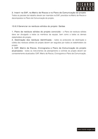 3. Inserir na EAP, na Matriz de Riscos e no Plano de Comunicação do projeto
Todos os pacotes de trabalho devem ser inseridos na EAP, previstos na Matriz de Riscos e
decompostos no Plano de Comunicação do projeto.



13.6.3 Gerenciar os resíduos sólidos do projeto: Saídas


1. Plano de resíduos sólidos do projeto concluído – o Plano de resíduos sólidos
deve ser divulgado a todos os membros da equipe, bem como a todos os demais
stakeholders do projeto.
2. Destinação dos resíduos identificada – todos os protocolos de destinação e
coleta dos resíduos sólidos do projeto devem ser seguidos por todos os stakeholders do
projeto.
3. EAP, Matriz de Riscos, Cronograma e Plano de Com unicação do projeto
atualizados - todos os instrumentos de planejamento e controle do projeto devem ser
constantemente atualizados: EAP, Matriz de Riscos, Cronograma e Plano de Comunicação.
 