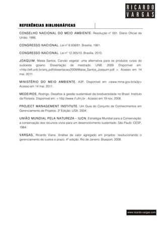 REFERÊNCIAS BIBLIOGRÁFICAS
CONSELHO NACIONAL DO MEIO AMBIENTE. Resolução nº 001. Diário Oficial da
União. 1986.

CONGRESSO NACIONAL. Lei nº 6.938/81. Brasília. 1981.

CONGRESSO NACIONAL. Lei nº 12.305/10. Brasília. 2010.

JOAQUIM , Maísa Santos. Carvão vegetal: uma alternativa para os produtos rurais do
sudoeste     goiano.   Dissertação    de    mestrado.     UNB,    2009.    Disponível   em:
<http://efl.unb.br/arq_pdf/dissertacao/2009/Maisa_Santos_Joaquim.pdf >. Acesso em 14
mai. 2011.

M INISTÉRIO DO M EIO AM BIENTE. A3P. Disponível em <www.mma.gov.br/a3p>
Acesso em 14 mai. 2011.

M EDEIROS, Rodrigo. Desafios à gestão sustentável da biodiversidade no Brasil. Instituto
da Floresta. Disponível em: < http://www.if.ufrrj.br . Acesso em 19 nov. 2008.

PROJECT MANAGEMENT INSTITUTE. Um Guia do Conjunto de Conhecimentos em
Gerenciamento de Projetos. 3ª Edição. USA: 2004.

UNIÃO MUNDIAL PELA NATUREZA - IUCN. Estratégia Mundial para a Conservação:
a conservação dos recursos vivos para um desenvolvimento sustentado. São Paulo: CESP,
1984.

VARGAS, Ricardo Viana. Análise de valor agregado em projetos: revolucionando o
gerenciamento de custos e prazo. 4ª edição. Rio de Janeiro: Brasport, 2008.
 