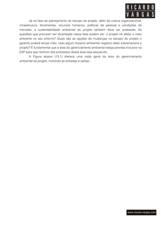 Já na fase do planejamento do escopo do projeto, além da cultura organizacional,
infraestrutura, ferramentas, recursos humanos, políticas de pessoal e condições de
mercado, a sustentabilidade ambiental do projeto também deve ser analisada. As
questões que precisam ser levantadas nessa fase podem ser: o projeto irá afetar o meio
ambiente no seu entorno? Quais são as opções de mudanças no escopo do projeto o
gerente poderá lançar mão, caso algum impacto ambiental negativo afete sobremaneira o
projeto? É fundamental que a área do gerenciamento ambiental esteja prevista inclusive na
EAP para que nenhum dos processos dessa área seja esquecido.
       A Figura abaixo (13.1) oferece uma visão geral da área do gerenciamento
ambiental do projeto, incluindo as entradas e saídas.
 