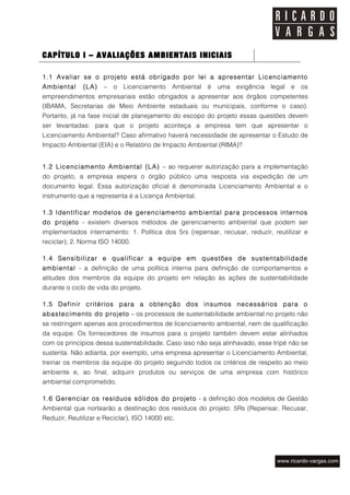 CAPÍTULO I – AVALIAÇÕES AMBIENTAIS INICIAIS

1.1 Avaliar se o projeto está obrigado por lei a apresentar Licenciamento
Ambiental     (LA)   –   o   Licenciamento    Ambiental é   uma   exigência   legal e   os
empreendimentos empresariais estão obrigados a apresentar aos órgãos competentes
(IBAMA, Secretarias de Meio Ambiente estaduais ou municipais, conforme o caso).
Portanto, já na fase inicial de planejamento do escopo do projeto essas questões devem
ser levantadas: para que o projeto aconteça a empresa tem que apresentar o
Licenciamento Ambiental? Caso afirmativo haverá necessidade de apresentar o Estudo de
Impacto Ambiental (EIA) e o Relatório de Impacto Ambiental (RIMA)?


1.2 Licenciamento Ambiental (LA) – ao requerer autorização para a implementação
do projeto, a empresa espera o órgão público uma resposta via expedição de um
documento legal. Essa autorização oficial é denominada Licenciamento Ambiental e o
instrumento que a representa é a Licença Ambiental.

1.3 Identificar modelos de gerenciamento ambiental para processos internos
do projeto - existem diversos métodos de gerenciamento ambiental que podem ser
implementados internamento: 1. Política dos 5rs (repensar, recusar, reduzir, reutilizar e
reciclar); 2. Norma ISO 14000.

1.4 Sensibilizar e qualificar a equipe em questões de sustentabilidade
ambiental - a definição de uma política interna para definição de comportamentos e
atitudes dos membros da equipe do projeto em relação às ações de sustentabilidade
durante o ciclo de vida do projeto.

1.5 Definir critérios para a obtenção dos insumos necessários para o
abastecimento do projeto – os processos de sustentabilidade ambiental no projeto não
se restringem apenas aos procedimentos de licenciamento ambiental, nem de qualificação
da equipe. Os fornecedores de insumos para o projeto também devem estar alinhados
com os princípios dessa sustentabilidade. Caso isso não seja alinhavado, esse tripé não se
sustenta. Não adianta, por exemplo, uma empresa apresentar o Licenciamento Ambiental,
treinar os membros da equipe do projeto seguindo todos os critérios de respeito ao meio
ambiente e, ao final, adquirir produtos ou serviços de uma empresa com histórico
ambiental comprometido.

1.6 Gerenciar os resíduos sólidos do projeto - a definição dos modelos de Gestão
Ambiental que nortearão a destinação dos resíduos do projeto: 5Rs (Repensar, Recusar,
Reduzir, Reutilizar e Reciclar), ISO 14000 etc.
 