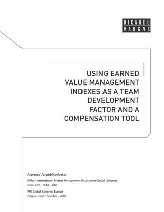 USING EARNED 
VALUE MANAGEMENT 
INDEXES AS A TEAM 
DEVELOPMENT 
FACTOR AND A 
COMPENSATION TOOL 
Accepted for publication at 
IPMA – International Project Management Association Global Congress 
New Delhi – India – 2005 
PMI Global Congress Europe 
Prague – Czech Republic – 2004 
 