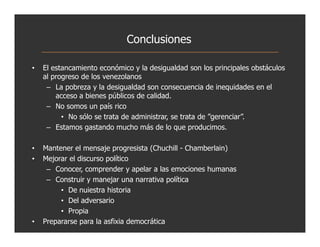 Conclusiones

•   El estancamiento económico y la desigualdad son los principales obstáculos
    al progreso de los venezolanos
     – La pobreza y la desigualdad son consecuencia de inequidades en el
        acceso a bienes públicos de calidad.
     – No somos un país rico
          • No sólo se trata de administrar, se trata de ”gerenciar”.
     – Estamos gastando mucho más de lo que producimos.

•   Mantener el mensaje progresista (Chuchill - Chamberlain)
•   Mejorar el discurso político
     – Conocer, comprender y apelar a las emociones humanas
     – Construir y manejar una narrativa política
         • De nuiestra historia
         • Del adversario
         • Propia
•   Prepararse para la asfixia democrática
 