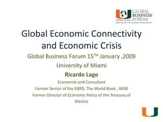 Global Economic Connectivity and Economic Crisis Global Business Forum 15TH January ,2009 University of Miami Ricardo Lago Economist and Consultant   Former Senior of the EBRD, The World Bank , IADB  Former Director of Economic Policy of the Treasury of Mexico 1 