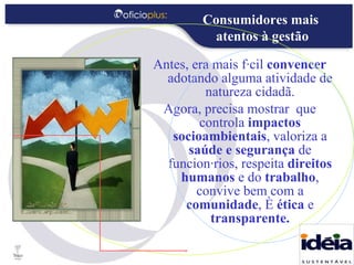 Antes, era mais fácil  convencer  adotando alguma atividade de natureza cidadã. Agora, precisa mostrar  que controla  impactos socioambientais , valoriza a  saúde e segurança  de funcionários, respeita  direitos humanos  e do  trabalho , convive bem com a  comunidade , é  ética  e  transparente. Consumidores mais  atentos à gestão 