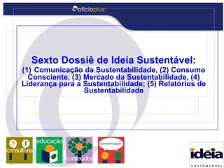 Sexto Dossiê de Ideia Sustentável: (1)   Comunicação da Sustentabilidade, (2) Consumo Consciente, (3) Mercado da Sustentabilidade, (4) Liderança para a Sustentabilidade; (5) Relatórios de Sustentabilidade 