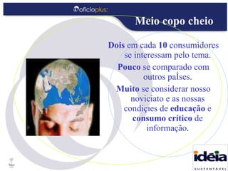 Dois  em cada  10  consumidores se interessam pelo tema. Pouco  se comparado com outros países. Muito  se considerar nosso noviciato e as nossas condições de  educação  e  consumo crítico  de informação . Meio copo cheio 