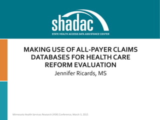MAKING USE OF ALL-PAYER CLAIMS
DATABASES FOR HEALTH CARE
REFORM EVALUATION
Jennifer Ricards, MS
Minnesota Health Services Research (HSR) Conference, March 3, 2015
 